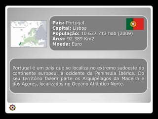 País: PortugalCapital: LisboaPopulação: 10 637 713 hab (2009)Área: 92 389 Km2Moeda: EuroPortugal é um país que se localiza no extremo sudoeste do continente europeu, a ocidente da Península Ibérica. Do seu território fazem parte os Arquipélagos da Madeira e dos Açores, localizados no Oceano Atlântico Norte.