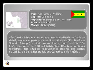 País: São Tomé e PríncipeCapital: São ToméPopulação: cerca de 160 mil hab.Área: 1.001km2Moeda: Dobra(STD)São Tomé e Príncipe é um estado insular localizado no Golfo da Guiné, sendo  composto por duas ilhas principais (São Tomé e a Ilha do Príncipe) e ainda várias ilhotas, num total de 964 km², com cerca de 160 mil habitantes. Não tem fronteiras terrestres, mas situa-se relativamente próximo das costas do Gabão, da Guiné Equatorial, dos Camarões e da Nigéria .