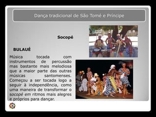 Dança tradicional de São Tomé e PríncipeSocopéBULAUÉMúsica tocada com instrumentos de percussão mas bastante mais melodiosa que a maior parte das outras músicas santomenses. Começou a ser tocada logo a seguir à independência, como uma maneira de transformar o socopé em ritmos mais alegres e próprios para dançar.