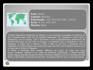 País: BrasilCapital: BrasíliaPopulação: 192 924 526 hab. (2010)Área: 8 511 925 km2Moeda: RealO Brasil (República Federativa do Brasil), é uma república localizada na América do Sul, formada pela união de 26 estados federados. Faz fronteira a norte com a Venezuela, com a Guiana, com o Suriname e com o departamento ultramarino da Guiana Francesa; ao sul com o Uruguai; a sudoeste com a Argentina e com o Paraguai; a oeste com a Bolívia e com o Peru e, por fim, a noroeste com a Colômbia. Os únicos países sul-americanos que não têm uma fronteira comum com o Brasil são o Chile e o Equador. O Brasil é banhado pelo oceano Atlântico ao longo de toda sua costa norte, nordeste, sudeste e sul. Além do território continental, o Brasil também possui alguns grandes grupos de ilhas no oceano Atlântico como os Penedos de São Pedro e São Paulo, Fernando de Noronha, Trindade e Martim Vaz e o Atol das Rocas.