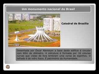 Um monumento nacional do BrasilCatedral de BrasíliaDesenhada por Óscar Niemeyer a base deste edifício é circular com 60m de diâmetro. A estrutura é formada por 16 colunas curvas que vistas de fora lembram uma coroa de espinhos. O telhado é de vidro fosco. É património da Humanidade.