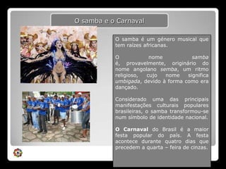 O samba e o CarnavalO samba é um género musical que  tem raízes africanas. O nome samba é, provavelmente, originário do nome angolano semba, um ritmo religioso, cujo nome significa umbigada, devido à forma como era dançado.Considerado uma das principais manifestações culturais populares brasileiras, o samba transformou-se num símbolo de identidade nacional. O Carnaval do Brasil é a maior festa popular do país. A festa acontece durante quatro dias que precedem a quarta – feira de cinzas.