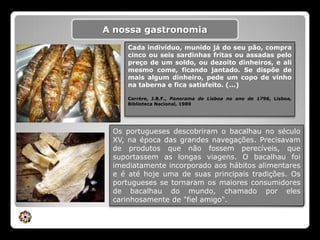 A nossa gastronomiaCada indivíduo, munido já do seu pão, compra cinco ou seis sardinhas fritas ou assadas pelo preço de um soldo, ou dezoito dinheiros, e ali mesmo come, ficando jantado. Se dispõe de mais algum dinheiro, pede um copo de vinho na taberna e fica satisfeito. (...) Carrére, J.B.F., Panorama de Lisboa no ano de 1796, Lisboa, Biblioteca Nacional, 1989Os portugueses descobriram o bacalhau no século XV, na época das grandes navegações. Precisavam de produtos que não fossem perecíveis, que suportassem as longas viagens. O bacalhau foi imediatamente incorporado aos hábitos alimentares e é até hoje uma de suas principais tradições. Os portugueses se tornaram os maiores consumidores de bacalhau do mundo, chamado por eles carinhosamente de "fiel amigo". 