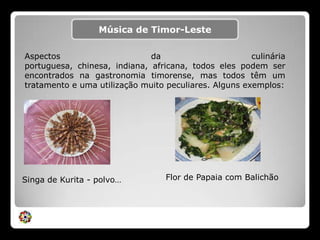 Música de Timor-LesteAspectos da culinária portuguesa, chinesa, indiana, africana, todos eles podem ser encontrados na gastronomia timorense, mas todos têm um tratamento e uma utilização muito peculiares. Alguns exemplos:Flor de Papaia com BalichãoSinga de Kurita - polvo… 