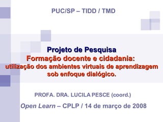 Projeto de Pesquisa Formação docente e cidadania:  utilização dos ambientes virtuais de aprendizagem sob enfoque dialógico. PROFA. DRA. LUCILA PESCE (coord.)  Open Learn  – CPLP / 14 de março de 2008 PUC/SP   – TIDD / TMD 