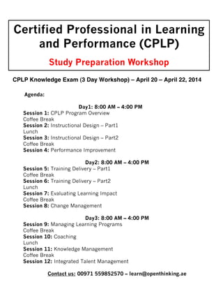 Certified Professional in Learning
and Performance (CPLP)
Study Preparation Workshop
CPLP Knowledge Exam (3 Day Workshop) –Workshop)– April 22, 2014
April 20
CPLP Knowledge Exam (3 Day
Agenda:
Day1: 8:00 AM – 4:00 PM
Session 1: CPLP Program Overview
Coffee Break
Session 2: Instructional Design – Part1
Lunch
Session 3: Instructional Design – Part2
Coffee Break
Session 4: Performance Improvement
Day2: 8:00 AM – 4:00 PM
Session 5: Training Delivery – Part1
Coffee Break
Session 6: Training Delivery – Part2
Lunch
Session 7: Evaluating Learning Impact
Coffee Break
Session 8: Change Management
Day3: 8:00 AM – 4:00 PM
Session 9: Managing Learning Programs
Coffee Break
Session 10: Coaching
Lunch
Session 11: Knowledge Management
Coffee Break
Session 12: Integrated Talent Management
Contact us: 00971 559852570 – learn@openthinking.ae

 