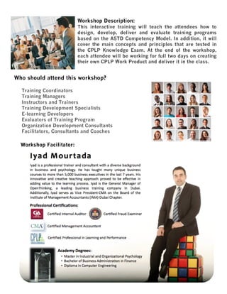Workshop Description:
This interactive training will teach the attendees how to
design, develop, deliver and evaluate training programs
based on the ASTD Competency Model. In addition, it will
cover the main concepts and principles that are tested in
the CPLP Knowledge Exam. At the end of the workshop,
each attendee will be working for full two days on creating
their own CPLP Work Product and deliver it in the class.

Who should attend this workshop?
Training Coordinators
Training Managers
Instructors and Trainers
Training Development Specialists
E-learning Developers
Evaluators of Training Program
Organization Development Consultants
Facilitators, Consultants and Coaches

Workshop Facilitator:

 