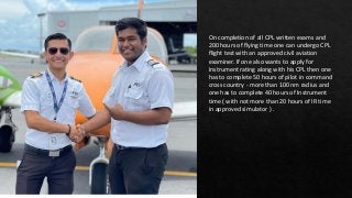 On completion of all CPL written exams and
200 hours of flying time one can undergo CPL
flight test with an approved civil aviation
examiner. If one also wants to apply for
Instrument rating along with his CPL then one
has to complete 50 hours of pilot in command
cross country - more than 100 nm radius and
one has to complete 40 hours of Instrument
time ( with not more than 20 hours of IR time
in approved simulator ) .
 