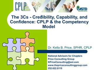 The 3Cs - Credibility, Capability, and
Confidence: CPLP & the Competency
Model
Dr. Kella B. Price, SPHR, CPLP
National Advisors for Chapters
Price Consulting Group
KPriceConsulting@aol.com
www.thepriceconsultinggroup.com
252.622.8119
®
 