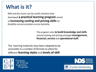 Welcome!
NDS and the Curtin not-for-profit initiative have
developed a practical learning program aimed
at increasing costing and pricing skills for
disability service providers across Australia.
The program aims to build knowledge and skills
around costing and pricing amongst management,
financial, service and operational staff.
The learning materials have been adapted to be
accessible in a number of formats to allow for
different learning styles and levels of skill.
What is it?
 