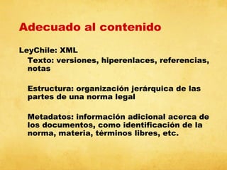 Adecuado al contenido
LeyChile: XML
Texto: versiones, hiperenlaces, referencias,
notas
Estructura: organización jerárquica de las
partes de una norma legal
Metadatos: información adicional acerca de
los documentos, como identificación de la
norma, materia, términos libres, etc.

 