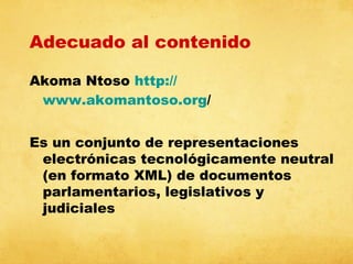 Adecuado al contenido
Akoma Ntoso http://
www.akomantoso.org/
Es un conjunto de representaciones
electrónicas tecnológicamente neutral
(en formato XML) de documentos
parlamentarios, legislativos y
judiciales

 