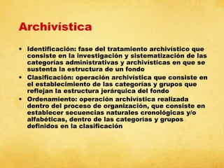 Archivística
• Identificación: fase del tratamiento archivístico que
consiste en la investigación y sistematización de las
categorías administrativas y archivísticas en que se
sustenta la estructura de un fondo
• Clasificación: operación archivística que consiste en
el establecimiento de las categorías y grupos que
reflejan la estructura jerárquica del fondo
• Ordenamiento: operación archivística realizada
dentro del proceso de organización, que consiste en
establecer secuencias naturales cronológicas y/o
alfabéticas, dentro de las categorías y grupos
definidos en la clasificación

 