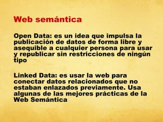 Web semántica
Open Data: es un idea que impulsa la
publicación de datos de forma libre y
asequible a cualquier persona para usar
y republicar sin restricciones de ningún
tipo
Linked Data: es usar la web para
conectar datos relacionados que no
estaban enlazados previamente. Usa
algunas de las mejores prácticas de la
Web Semántica

 