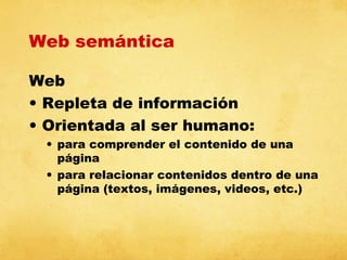 Web semántica
Web
• Repleta de información
• Orientada al ser humano:
• para comprender el contenido de una
página
• para relacionar contenidos dentro de una
página (textos, imágenes, videos, etc.)

 