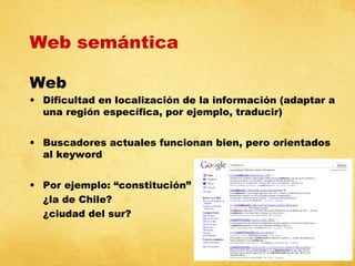 Web semántica
Web

• Dificultad en localización de la información (adaptar a
una región específica, por ejemplo, traducir)
• Buscadores actuales funcionan bien, pero orientados
al keyword
• Por ejemplo: “constitución”
¿la de Chile?
¿ciudad del sur?

 
