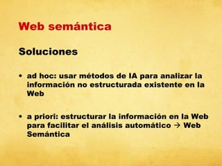 Web semántica
Soluciones
• ad hoc: usar métodos de IA para analizar la
información no estructurada existente en la
Web
• a priori: estructurar la información en la Web
para facilitar el análisis automático  Web
Semántica

 