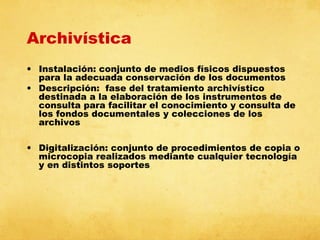 Archivística
• Instalación: conjunto de medios físicos dispuestos
para la adecuada conservación de los documentos
• Descripción: fase del tratamiento archivístico
destinada a la elaboración de los instrumentos de
consulta para facilitar el conocimiento y consulta de
los fondos documentales y colecciones de los
archivos
• Digitalización: conjunto de procedimientos de copia o
microcopia realizados mediante cualquier tecnología
y en distintos soportes

 