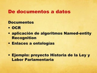 De documentos a datos
Documentos
• OCR
• aplicación de algoritmos Named-entity
Recognition
• Enlaces a ontologías
• Ejemplo: proyecto Historia de la Ley y
Labor Parlamentaria

 