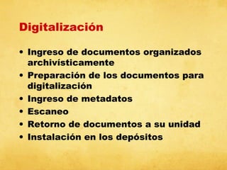 Digitalización
• Ingreso de documentos organizados
archivísticamente
• Preparación de los documentos para
digitalización
• Ingreso de metadatos
• Escaneo
• Retorno de documentos a su unidad
• Instalación en los depósitos

 