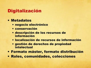Digitalización
• Metadatos

• negocio electrónico
• conservación
• descripción de los recursos de
información
• localización de recursos de información
• gestión de derechos de propiedad
intelectual

• Formato máster, formato distribución
• Roles, comunidades, colecciones

 