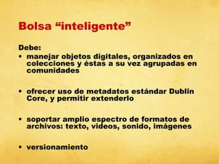 Bolsa “inteligente”
Debe:
• manejar objetos digitales, organizados en
colecciones y éstas a su vez agrupadas en
comunidades
• ofrecer uso de metadatos estándar Dublin
Core, y permitir extenderlo
• soportar amplio espectro de formatos de
archivos: texto, videos, sonido, imágenes
• versionamiento

 