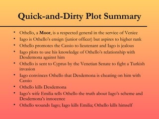 Quick-and-Dirty Plot Summary
•   Othello, a Moor, is a respected general in the service of Venice
•   Iago is Othello’s ensign (junior officer) but aspires to higher rank
•   Othello promotes the Cassio to lieutenant and Iago is jealous
•   Iago plots to use his knowledge of Othello’s relationship with
    Desdemona against him
•   Othello is sent to Cyprus by the Venetian Senate to fight a Turkish
    invasion
•   Iago convinces Othello that Desdemona is cheating on him with
    Cassio
•   Othello kills Desdemona
•   Iago’s wife Emilia tells Othello the truth about Iago’s scheme and
    Desdemona’s innocence
•   Othello wounds Iago; Iago kills Emilia; Othello kills himself
 
