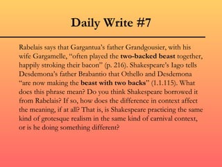 Daily Write #7
Rabelais says that Gargantua’s father Grandgousier, with his
wife Gargamelle, “often played the two-backed beast together,
happily stroking their bacon” (p. 216). Shakespeare’s Iago tells
Desdemona’s father Brabantio that Othello and Desdemona
“are now making the beast with two backs” (1.1.115). What
does this phrase mean? Do you think Shakespeare borrowed it
from Rabelais? If so, how does the difference in context affect
the meaning, if at all? That is, is Shakespeare practicing the same
kind of grotesque realism in the same kind of carnival context,
or is he doing something different?
 