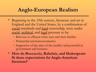 Anglo-European Realism
• Beginning in the 19th century, literature and art in
  England and the United States, by a combination of
  social standards and legal censorship, were under
  social, political, and legal pressure to be
   – Relevant to affluent white men and their families
   – Patriarchal and heteronormative
   – Supportive of the aims of the wealthy and powerful in
     government and business
• How do Boccaccio, Rabelais, and Shakespeare
  fit these expectations for Anglo-American
  literature?
 
