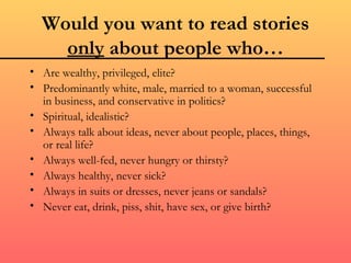 Would you want to read stories
    only about people who…
• Are wealthy, privileged, elite?
• Predominantly white, male, married to a woman, successful
  in business, and conservative in politics?
• Spiritual, idealistic?
• Always talk about ideas, never about people, places, things,
  or real life?
• Always well-fed, never hungry or thirsty?
• Always healthy, never sick?
• Always in suits or dresses, never jeans or sandals?
• Never eat, drink, piss, shit, have sex, or give birth?
 