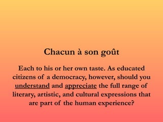 Chacun à son goût
   Each to his or her own taste. As educated
citizens of a democracy, however, should you
 understand and appreciate the full range of
literary, artistic, and cultural expressions that
      are part of the human experience?
 