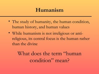 Humanism
• The study of humanity, the human condition,
  human history, and human values
• While humanism is not irreligious or anti-
  religious, its central focus is the human rather
  than the divine

     What does the term “human
         condition” mean?
 