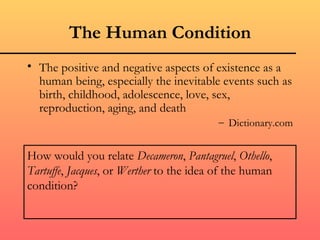 The Human Condition
• The positive and negative aspects of existence as a
  human being, especially the inevitable events such as
  birth, childhood, adolescence, love, sex,
  reproduction, aging, and death
                                          – Dictionary.com


How would you relate Decameron, Pantagruel, Othello,
Tartuffe, Jacques, or Werther to the idea of the human
condition?
 