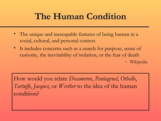 The Human Condition
• The unique and inescapable features of being human in a
  social, cultural, and personal context
• It includes concerns such as a search for purpose, sense of
  curiosity, the inevitability of isolation, or the fear of death
                                                        – Wikipedia


How would you relate Decameron, Pantagruel, Othello,
Tartuffe, Jacques, or Werther to the idea of the human
condition?
 