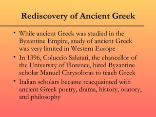 Rediscovery of Ancient Greek
• While ancient Greek was studied in the
  Byzantine Empire, study of ancient Greek
  was very limited in Western Europe
• In 1396, Coluccio Salutati, the chancellor of
  the University of Florence, hired Byzantine
  scholar Manuel Chrysoloras to teach Greek
• Italian scholars became reacquainted with
  ancient Greek poetry, drama, history, oratory,
  and philosophy
 