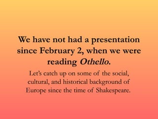 We have not had a presentation
since February 2, when we were
        reading Othello.
   Let’s catch up on some of the social,
  cultural, and historical background of
  Europe since the time of Shakespeare.
 