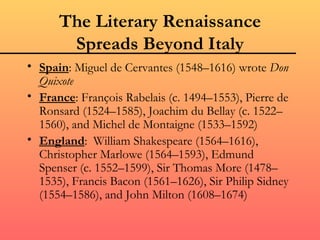 The Literary Renaissance
       Spreads Beyond Italy
• Spain: Miguel de Cervantes (1548–1616) wrote Don
  Quixote
• France: François Rabelais (c. 1494–1553), Pierre de
  Ronsard (1524–1585), Joachim du Bellay (c. 1522–
  1560), and Michel de Montaigne (1533–1592)
• England: William Shakespeare (1564–1616),
  Christopher Marlowe (1564–1593), Edmund
  Spenser (c. 1552–1599), Sir Thomas More (1478–
  1535), Francis Bacon (1561–1626), Sir Philip Sidney
  (1554–1586), and John Milton (1608–1674)
 