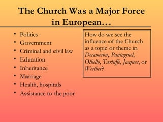 The Church Was a Major Force
           in European…
•   Politics                 How do we see the
•   Government               influence of the Church
•   Criminal and civil law   as a topic or theme in
                             Decameron, Pantagruel,
•   Education                Othello, Tartuffe, Jacques, or
•   Inheritance              Werther?
•   Marriage
•   Health, hospitals
•   Assistance to the poor
 