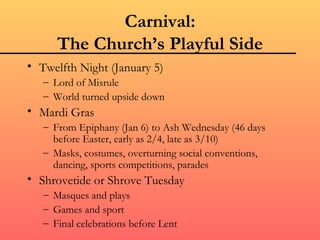 Carnival:
      The Church’s Playful Side
• Twelfth Night (January 5)
   – Lord of Misrule
   – World turned upside down
• Mardi Gras
   – From Epiphany (Jan 6) to Ash Wednesday (46 days
     before Easter, early as 2/4, late as 3/10)
   – Masks, costumes, overturning social conventions,
     dancing, sports competitions, parades
• Shrovetide or Shrove Tuesday
   – Masques and plays
   – Games and sport
   – Final celebrations before Lent
 