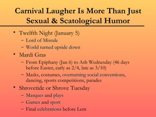 Carnival Laugher Is More Than Just
   Sexual & Scatological Humor
• Twelfth Night (January 5)
   – Lord of Misrule
   – World turned upside down
• Mardi Gras
   – From Epiphany (Jan 6) to Ash Wednesday (46 days
     before Easter, early as 2/4, late as 3/10)
   – Masks, costumes, overturning social conventions,
                                            conventions
     dancing, sports competitions, parades
• Shrovetide or Shrove Tuesday
   – Masques and plays
   – Games and sport
   – Final celebrations before Lent
 