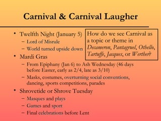 Carnival & Carnival Laugher
• Twelfth Night (January 5) How do we see Carnival as
   – Lord of Misrule          a topic or theme in
   – World turned upside down Decameron, Pantagruel, Othello,
• Mardi Gras                  Tartuffe, Jacques, or Werther?
   – From Epiphany (Jan 6) to Ash Wednesday (46 days
     before Easter, early as 2/4, late as 3/10)
   – Masks, costumes, overturning social conventions,
                                            conventions
     dancing, sports competitions, parades
• Shrovetide or Shrove Tuesday
   – Masques and plays
   – Games and sport
   – Final celebrations before Lent
 