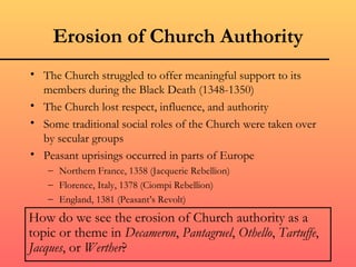 Erosion of Church Authority
• The Church struggled to offer meaningful support to its
  members during the Black Death (1348-1350)
• The Church lost respect, influence, and authority
• Some traditional social roles of the Church were taken over
  by secular groups
• Peasant uprisings occurred in parts of Europe
   – Northern France, 1358 (Jacquerie Rebellion)
   – Florence, Italy, 1378 (Ciompi Rebellion)
   – England, 1381 (Peasant’s Revolt)

How do we see the erosion of Church authority as a
topic or theme in Decameron, Pantagruel, Othello, Tartuffe,
Jacques, or Werther?
 