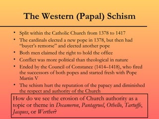 The Western (Papal) Schism
• Split within the Catholic Church from 1378 to 1417
• The cardinals elected a new pope in 1378, but then had
  “buyer’s remorse” and elected another pope
• Both men claimed the right to hold the office
• Conflict was more political than theological in nature
• Ended by the Council of Constance (1414–1418), who fired
  the successors of both popes and started fresh with Pope
  Martin V
• The schism hurt the reputation of the papacy and diminished
  the respect and authority of the Church
How do we see the erosion of Church authority as a
topic or theme in Decameron, Pantagruel, Othello, Tartuffe,
Jacques, or Werther?
 