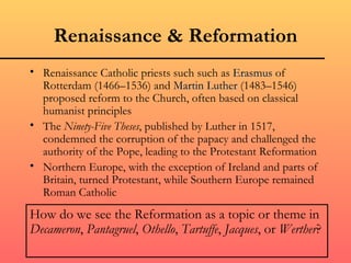 Renaissance & Reformation
• Renaissance Catholic priests such such as Erasmus of
  Rotterdam (1466–1536) and Martin Luther (1483–1546)
  proposed reform to the Church, often based on classical
  humanist principles
• The Ninety-Five Theses, published by Luther in 1517,
  condemned the corruption of the papacy and challenged the
  authority of the Pope, leading to the Protestant Reformation
• Northern Europe, with the exception of Ireland and parts of
  Britain, turned Protestant, while Southern Europe remained
  Roman Catholic
How do we see the Reformation as a topic or theme in
Decameron, Pantagruel, Othello, Tartuffe, Jacques, or Werther?
 