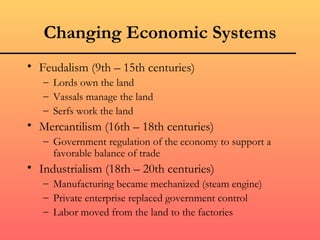 Changing Economic Systems
• Feudalism (9th – 15th centuries)
   – Lords own the land
   – Vassals manage the land
   – Serfs work the land
• Mercantilism (16th – 18th centuries)
   – Government regulation of the economy to support a
     favorable balance of trade
• Industrialism (18th – 20th centuries)
   – Manufacturing became mechanized (steam engine)
   – Private enterprise replaced government control
   – Labor moved from the land to the factories
 