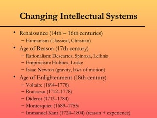 Changing Intellectual Systems
• Renaissance (14th – 16th centuries)
   – Humanism (Classical, Christian)
• Age of Reason (17th century)
   – Rationalism: Descartes, Spinoza, Leibniz
   – Empiricism: Hobbes, Locke
   – Isaac Newton (gravity, laws of motion)
• Age of Enlightenment (18th century)
   –   Voltaire (1694–1778)
   –   Rousseau (1712–1778)
   –   Diderot (1713–1784)
   –   Montesquieu (1689–1755)
   –   Immanuel Kant (1724–1804) (reason + experience)
 