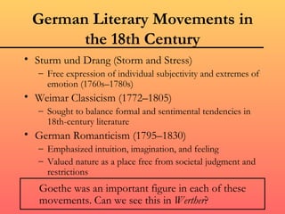 German Literary Movements in
       the 18th Century
• Sturm und Drang (Storm and Stress)
   – Free expression of individual subjectivity and extremes of
     emotion (1760s–1780s)
• Weimar Classicism (1772–1805)
   – Sought to balance formal and sentimental tendencies in
     18th-century literature
• German Romanticism (1795–1830)
   – Emphasized intuition, imagination, and feeling
   – Valued nature as a place free from societal judgment and
     restrictions
   Goethe was an important figure in each of these
   movements. Can we see this in Werther?
 