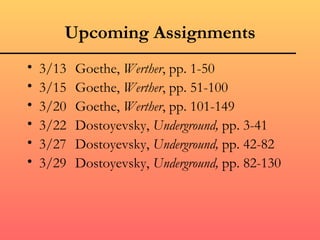 Upcoming Assignments
•   3/13   Goethe, Werther, pp. 1-50
•   3/15   Goethe, Werther, pp. 51-100
•   3/20   Goethe, Werther, pp. 101-149
•   3/22   Dostoyevsky, Underground, pp. 3-41
•   3/27   Dostoyevsky, Underground, pp. 42-82
•   3/29   Dostoyevsky, Underground, pp. 82-130
 