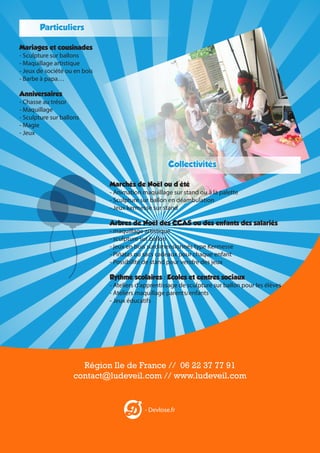 Particuliers
Mariages et cousinades
- Sculpture sur ballons
- Maquillage artistique
- Jeux de société ou en bois
- Barbe à papa…
Anniversaires
- Chasse au trésor
- Maquillage
- Sculpture sur ballons
- Magie
- Jeux

Collectivités
Marchés de Noël ou d'été
- Animation maquillage sur stand ou à la palette
- Sculpture sur ballon en déambulation
- Jeux kermesse sur stand
Arbres de Noël des CCAS ou des enfants des salariés
- maquillage artistique
- sculpture sur ballon
- jeux en bois surdimensionnés type Kermesse
- Piñatas ou sacs cadeaux pour chaque enfant
- Possibilité de stand pour vendre des jeux
Rythme scolaires : Ecoles et centres sociaux
- Ateliers d’apprentissage de sculpture sur ballon pour les élèves
- Ateliers maquillage parents/enfants
- Jeux éducatifs

Région Ile de France // 06 22 37 77 91
contact@ludeveil.com // www.ludeveil.com

- Devlose.fr

 
