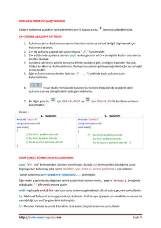 http://muhammetcagatay.com Sayfa 9
KODLARIN DERLENİP ÇALIŞTIRILMASI
Editöre kodlarımız yazdıktan sonra derlemek için F5 tuşunu ya da ikonunu kullanabilirsiniz.
C++ DİLİNDE AÇIKLAMA SATIRLARI
1. Açıklama satırları kodlarımızın yanına hatırlatıcı notlar ya da kod ile ilgili bilgi vermek için
kullanılan yazılardır.
2. C++ da açıklama yapmak için satırın başına “ // “ konulmalıdır.
3. C++ editöründe açıklama satırları yeşil renkte görünür ve C++ derleyicisi kodları okurken bu
satırları okumaz.
4. Açıklama satırlarına, günlük konuşma dilinde yazdığınız gibi, istediğiniz karakteri ( boşluk,
Türkçe karakter vs ) kullanabilirsiniz. Derleyici bu satırları görmeyeceğinden hiçbir sorun teşkil
etmeyecektir.
5. Eğer açıklama satırınız birden fazla ise /* …… */ şeklinde toplu açıklama satırı
kullanabilirsiniz.
6. visual studio menüsünde bulunan bu ikonlara tıklayarak da seçtiğiniz satırı
açıklama satırına dönüştürebilir yada geri alabilrsiniz.
7. Bir diğer yolu da, için Ctrl + K , Ctrl C ve için Ctrl + K , Ctrl U kombinasyonlarını
kullanmaktır.
Örnek :
1. Kullanım 2. Kullanım
#include "stdafx.h"
using namespace std;
void main()
{
// bu birinci açıklama satırıdır
// bu ikinci açıklama satırıdır
// bu da üçüncü açıklama satırıdır
}
#include "stdafx.h"
using namespace std;
void main()
{
/* bu birinci açıklama satırıdır
bu ikinci açıklama satırıdır
bu da üçüncü açıklama satırıdır */
}
COUT ( ÇIKIŞ ) KOMUTUNUN KULLANILMASI
cout: “C++ out” kelimesinden türetilen türetilmiştir. Burada out kelimesinden anladığımız üzere
bilgisayardan kullanıcıya çıkış işlemi (karakter, sayı, metin vs. ekrana yazdırmak ) için kullanılır.
Genel kullanımı cout<<degisken1<<degisken2 … ; şeklindedir.
Eğer metin yazdırılacaksa değişken yerine yazdırılmak istenen metin, cout<<"Merhaba"; örneğinde
olduğu gibi “ “ çift tırnak arasına yazılır.
endl : İngilizcede end of line yani satır sonu anlamına gelmektedir. Bir alt satıra geçmek için kullanılır.
n : Metinsel ifadeyi alt satıra geçirmek için kullanılır. Endl ile aynı işi yapar, ama metinlerin arasına da
yazılabildiği için endl’ye göre daha kullanışlıdır.
t : Metinsel ifadeler arasında 8 karakter ( tab kadar ) boşluk bırakmak için kullanılır.
 